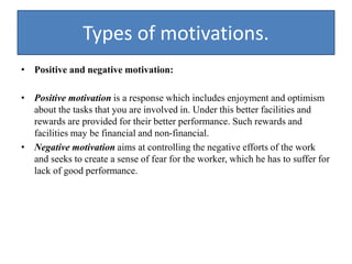 Types of motivations.
• Positive and negative motivation:
• Positive motivation is a response which includes enjoyment and optimism
about the tasks that you are involved in. Under this better facilities and
rewards are provided for their better performance. Such rewards and
facilities may be financial and non-financial.
• Negative motivation aims at controlling the negative efforts of the work
and seeks to create a sense of fear for the worker, which he has to suffer for
lack of good performance.
 