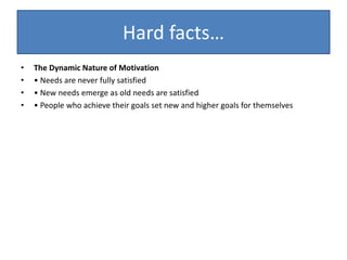 Hard facts…
• The Dynamic Nature of Motivation
• • Needs are never fully satisfied
• • New needs emerge as old needs are satisfied
• • People who achieve their goals set new and higher goals for themselves
 