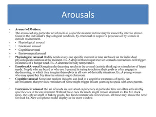 Arousals
• Arousal of Motives:
• The arousal of any particular set of needs at a specific moment in time may be caused by internal stimuli
found in the individual’s physiological condition, by emotional or cognitive processes or by stimuli in
outside environment.
• • Physiological arousal
• • Emotional arousal
• • Cognitive arousal
• • Environmental arousal
• Physiological Arousal Bodily needs at any one specific moment in time are based on the individual
physiological condition at the moment. Ex..A drop in blood sugar level or stomach contractions will trigger
awareness of a hunger need. Ex..A decrease in body temperature.
• Emotional Arousal Sometime daydreaming results in the arousal (autistic thinking) or stimulation of latent
needs. People who are board or who are frustrated in trying to achieve their goals or often engage in
daydreaming, in which they imagine themselves in all sorts of desirable situations. Ex..A young woman
who may spend her free time in internet single chat room.
• Cognitive arousal Sometime random thoughts can lead to a cognitive awareness of needs. An
advertisement that provides reminders of home might trigger instant yearning to speak with ones parents.
• Environment arousal The set of needs an individual experiences at particular time are often activated by
specific cues in the environment. Without these cues the needs might remain dormant.ex.The 8’o clock
news, the sight or smell of bakery goods, fast food commercials on television, all these may arouse the need
for food Ex..New cell phone model display in the store window.
 