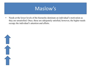 Maslow’s
• Needs at the lower levels of the hierarchy dominate an individual’s motivation as
they are unsatisfied. Once, these are adequately satisfied, however, the higher needs
occupy the individual’s attention and efforts.
 