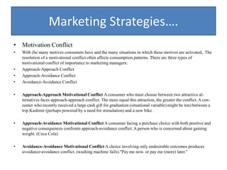 Marketing Strategies….
• Motivation Conflict
• With (he many motives consumers have and the many situations in which these motives are activated,. The
resolution of a motivational conflict often affects consumption patterns. There arc three types of
motivational conflict of importance to marketing managers:
• Approach-Approach Conflict
• Approach-Avoidance Conflict
• Avoidance-Avoidance Conflict
• Approach-Approach Motivational Conflict A consumer who must choose between two attractive al-
ternatives faces approach-approach conflict. The more equal this attraction, the greater the conflict. A con-
sumer who recently received a large cash gift for graduation (situational variable) might be ton) between a
trip Kashmir (perhaps powered by a need for stimulation) and a new bike .
• Approach-Avoidance Motivational Conflict A consumer facing a purchase choice with both positive and
negative consequences confronts approach-avoidance conflict. A person who is concerned about gaining
weight. (Coca Cola)
• Avoidance-Avoidance Motivational Conflict A choice involving only undesirable outcomes produces
avoidance-avoidance conflict. (washing machine fails)."Pay me now. or pay me (more) later."
 