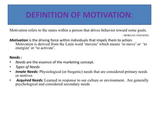 DEFINITION OF MOTIVATION:
Motivation refers to the states within a person that drives behavior toward some goals.
- MORGAN AND KING
Motivation is the driving force within individuals that impels them to action.
Motivation is derived from the Latin word ‘movere’ which means ‘to move’ or ‘to
energize’ or ‘to activate’.
Needs :
• Needs are the essence of the marketing concept.
• Types of Needs
• Innate Needs: Physiological (or biogenic) needs that are considered primary needs
or motives
• Acquired Needs: Learned in response to our culture or environment. Are generally
psychological and considered secondary needs
 