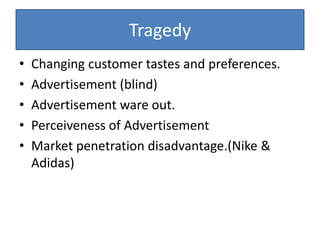 Tragedy
• Changing customer tastes and preferences.
• Advertisement (blind)
• Advertisement ware out.
• Perceiveness of Advertisement
• Market penetration disadvantage.(Nike &
Adidas)
 