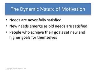 Copyright 2007 by Prentice Hall
The Dynamic Nature of Motivation
• Needs are never fully satisfied
• New needs emerge as old needs are satisfied
• People who achieve their goals set new and
higher goals for themselves
 