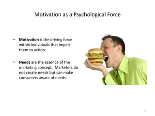 Motivation as a Psychological Force
• Motivation is the driving force
within individuals that impels
them to action.
• Needs are the essence of the
marketing concept. Marketers do
not create needs but can make
consumers aware of needs.
6
 