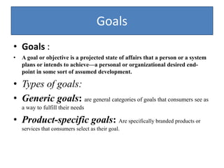 Goals
• Goals :
• A goal or objective is a projected state of affairs that a person or a system
plans or intends to achieve—a personal or organizational desired end-
point in some sort of assumed development.
• Types of goals:
• Generic goals: are general categories of goals that consumers see as
a way to fulfill their needs
• Product-specific goals: Are specifically branded products or
services that consumers select as their goal.
 