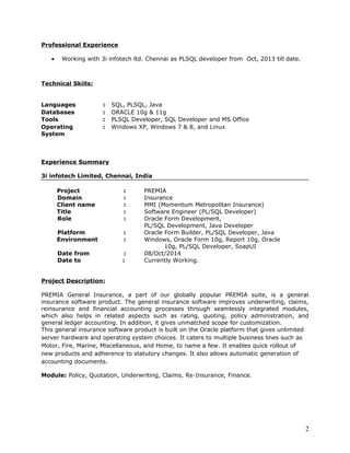 Professional Experience
• Working with 3i infotech ltd. Chennai as PLSQL developer from Oct, 2013 till date.
Technical Skills:
Languages : SQL, PLSQL, Java
Databases : ORACLE 10g & 11g
Tools : PLSQL Developer, SQL Developer and MS Office
Operating
System
: Windows XP, Windows 7 & 8, and Linux
Experience Summary
3i infotech Limited, Chennai, India
Project : PREMIA
Domain : Insurance
Client name : MMI (Momentum Metropolitan Insurance)
Title : Software Engineer (PL/SQL Developer)
Role : Oracle Form Development,
PL/SQL Development, Java Developer
Platform : Oracle Form Builder, PL/SQL Developer, Java
Environment : Windows, Oracle Form 10g, Report 10g, Oracle
10g, PL/SQL Developer, SoapUI
Date from : 08/Oct/2014
Date to : Currently Working.
Project Description:
PREMIA General Insurance, a part of our globally popular PREMIA suite, is a general
insurance software product. The general insurance software improves underwriting, claims,
reinsurance and financial accounting processes through seamlessly integrated modules,
which also helps in related aspects such as rating, quoting, policy administration, and
general ledger accounting. In addition, it gives unmatched scope for customization.
This general insurance software product is built on the Oracle platform that gives unlimited
server hardware and operating system choices. It caters to multiple business lines such as
Motor, Fire, Marine, Miscellaneous, and Home, to name a few. It enables quick rollout of
new products and adherence to statutory changes. It also allows automatic generation of
accounting documents.
Module: Policy, Quotation, Underwriting, Claims, Re-Insurance, Finance.
2
 