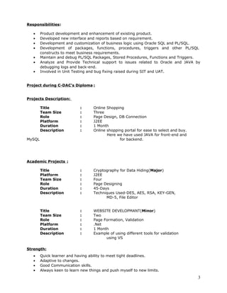 Responsibilities:
• Product development and enhancement of existing product.
• Developed new interface and reports based on requirement.
• Development and customization of business logic using Oracle SQL and PL/SQL.
• Development of packages, functions, procedures, triggers and other PL/SQL
constructs to meet business requirements.
• Maintain and debug PL/SQL Packages, Stored Procedures, Functions and Triggers.
• Analyze and Provide Technical support to issues related to Oracle and JAVA by
debugging logs and back-end.
• Involved in Unit Testing and bug fixing raised during SIT and UAT.
Project during C-DAC’s Diploma :
Projects Description:
Title : Online Shopping
Team Size : Three
Role : Page Design, DB Connection
Platform : J2EE
Duration : 1 Month
Description : Online shopping portal for ease to select and buy.
Here we have used JAVA for front-end and
MySQL for backend.
Academic Projects :
Title : Cryptography for Data Hiding(Major)
Platform : J2EE
Team Size : Four
Role : Page Designing
Duration : 45-Days
Description : Techniques Used-DES, AES, RSA, KEY-GEN,
MD-5, File Editor
Title : WEBSITE DEVELOPMANT(Minor)
Team Size : Two
Role : Page Formation, Validation
Platform : .Net
Duration : 1 Month
Description : Example of using different tools for validation
using VS
Strength:
• Quick learner and having ability to meet tight deadlines.
• Adaptive to changes.
• Good Communication skills.
• Always keen to learn new things and push myself to new limits.
3
 