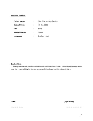 Personal Details:
Father Name : Shri Dharam Deo Pandey
Date of Birth : 10-Jan-1987
Sex : Male
Marital Status : Single
Language : English, Hindi
Declaration:
I hereby declare that the above-mentioned information is correct up to my knowledge and I
bear the responsibility for the correctness of the above-mentioned particulars.
Date: (Signature)
------------------ -----------------------
4
 