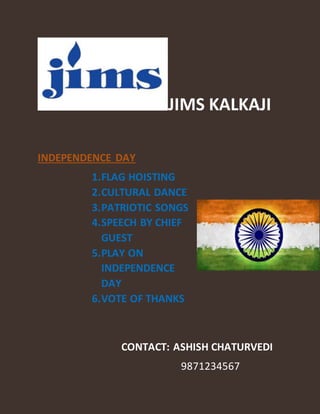JIMS KALKAJI
INDEPENDENCE DAY
1.FLAG HOISTING
2.CULTURAL DANCE
3.PATRIOTIC SONGS
4.SPEECH BY CHIEF
GUEST
5.PLAY ON
INDEPENDENCE
DAY
6.VOTE OF THANKS
CONTACT: ASHISH CHATURVEDI
9871234567
 