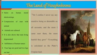  Satire on human moral
shortcomings
 Compression of man with
animal
 Animals are cultured
 It is also shows that man living
degenerated
 Selfishness of human nature
 Four lags are good and two lags
are bad
“Yet I confess I never say any
sensitive being so detestable on
all accounts; and the more I
came near them, the more
hateful they grew” “Everything
is calculated as the Plato‟s
Utopian land.
 