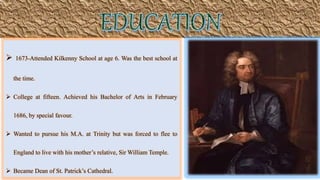  1673-Attended Kilkenny School at age 6. Was the best school at
the time.
 College at fifteen. Achieved his Bachelor of Arts in February
1686, by special favour.
 Wanted to pursue his M.A. at Trinity but was forced to flee to
England to live with his mother’s relative, Sir William Temple.
 Became Dean of St. Patrick’s Cathedral.
 