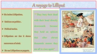  Six inches Lilliputians.
 Satirizes on politics .
 Political tactics.
 Lilliputians are tine it shows
narrowness of mind.
 He use Lilliputians as puppets.
“ They bury their dead
with their head directly
downwards because
they hold an opinion
that after eleven
thousands moons they
are all to rises again”
 
