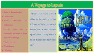  Satire on Human intellect
 Human mind
 Science, Philosophy and
mathematics
 In this voyage satire on
philosopher and power is shown
by use of technology .
 King’s unawareness
 Unstableness
 Christianity
“Their heads were inclined
either to the right or to the
left, one of their eyes turned
inward, and the other directly
up to Zenith” “They made a
lot of theories but practically
nill”
 