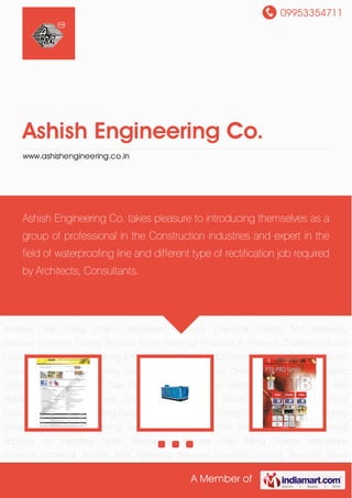 09953354711
A Member of
Ashish Engineering Co.
www.ashishengineering.co.in
Chemical Anchors Air Handling Units Mechanical Anchors Gap Filling Foams Membrane
Systems Chemical Anchor And Rebarring Services Concrete Cutting Services Epoxy
Floorings Proactive & Fireproof Coatings Pull Out Load Testing Services Repairing & Retro
Fitting Services RCC Waterproofing Services Column Strenthening Services Grouting
Services Industrial Services Chemical Anchors Air Handling Units Mechanical Anchors Gap
Filling Foams Membrane Systems Chemical Anchor And Rebarring Services Concrete Cutting
Services Epoxy Floorings Proactive & Fireproof Coatings Pull Out Load Testing
Services Repairing & Retro Fitting Services RCC Waterproofing Services Column Strenthening
Services Grouting Services Industrial Services Chemical Anchors Air Handling Units Mechanical
Anchors Gap Filling Foams Membrane Systems Chemical Anchor And Rebarring
Services Concrete Cutting Services Epoxy Floorings Proactive & Fireproof Coatings Pull Out
Load Testing Services Repairing & Retro Fitting Services RCC Waterproofing Services Column
Strenthening Services Grouting Services Industrial Services Chemical Anchors Air Handling
Units Mechanical Anchors Gap Filling Foams Membrane Systems Chemical Anchor And
Rebarring Services Concrete Cutting Services Epoxy Floorings Proactive & Fireproof
Coatings Pull Out Load Testing Services Repairing & Retro Fitting Services RCC Waterproofing
Services Column Strenthening Services Grouting Services Industrial Services Chemical
Anchors Air Handling Units Mechanical Anchors Gap Filling Foams Membrane
Systems Chemical Anchor And Rebarring Services Concrete Cutting Services Epoxy
Ashish Engineering Co. takes pleasure to introducing themselves as a
group of professional in the Construction industries and expert in the
field of waterproofing line and different type of rectification job required
by Architects, Consultants.
 