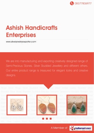 08377806977
A Member of
Ashish Handicrafts
Enterprises
www.silverjewelryexporter.com
Designer Silver Earrings Ladies Silver Earrings Silver Earrings Silver Earrings with Stone Sterling
Silver Earring Stone Studded Earrings Copper Beads Silver Necklace Silver Beaded Chain Plain
Silver Chain Designer Silver Rings Silver Rings Silver Studded Rings Ladies Silver Anklet Ladies
Bracelet Silver Bracelet Silver Metal Bracelet Studded Bracelet Designer Gemstone
Pendant Pendant 925 Sterling Silver Pendant in 925 Silver Ladies Silver Pendant Silver Metal
Pendant Metal Beads Sterling Silver Bracelet Sterling Silver Rings Sterling Silver Pendant Silver
Pendant Quartz Earrings Amethyst Earring Garnet Earrings Designer Silver Earrings Ladies Silver
Earrings Silver Earrings Silver Earrings with Stone Sterling Silver Earring Stone Studded
Earrings Copper Beads Silver Necklace Silver Beaded Chain Plain Silver Chain Designer Silver
Rings Silver Rings Silver Studded Rings Ladies Silver Anklet Ladies Bracelet Silver
Bracelet Silver Metal Bracelet Studded Bracelet Designer Gemstone Pendant Pendant 925
Sterling Silver Pendant in 925 Silver Ladies Silver Pendant Silver Metal Pendant Metal
Beads Sterling Silver Bracelet Sterling Silver Rings Sterling Silver Pendant Silver Pendant Quartz
Earrings Amethyst Earring Garnet Earrings Designer Silver Earrings Ladies Silver Earrings Silver
Earrings Silver Earrings with Stone Sterling Silver Earring Stone Studded Earrings Copper
Beads Silver Necklace Silver Beaded Chain Plain Silver Chain Designer Silver Rings Silver
Rings Silver Studded Rings Ladies Silver Anklet Ladies Bracelet Silver Bracelet Silver Metal
Bracelet Studded Bracelet Designer Gemstone Pendant Pendant 925 Sterling Silver Pendant in
925 Silver Ladies Silver Pendant Silver Metal Pendant Metal Beads Sterling Silver
We are into manufacturing and exporting creatively designed range of
Semi-Precious Stones, Silver Studded Jewellery and different others.
Our entire product range is treasured for elegant looks and creative
designs.
 
