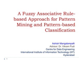 A Fuzzy Associative Rule-
    based Approach for Pattern
     Mining and Pattern-based
                 Classification

                                         Ashish Mangalampalli
                                       Advisor: Dr. Vikram Pudi
                                   Centre for Data Engineering
       International Institute of Information Technology (IIIT)
                                                     Hyderabad
1
 