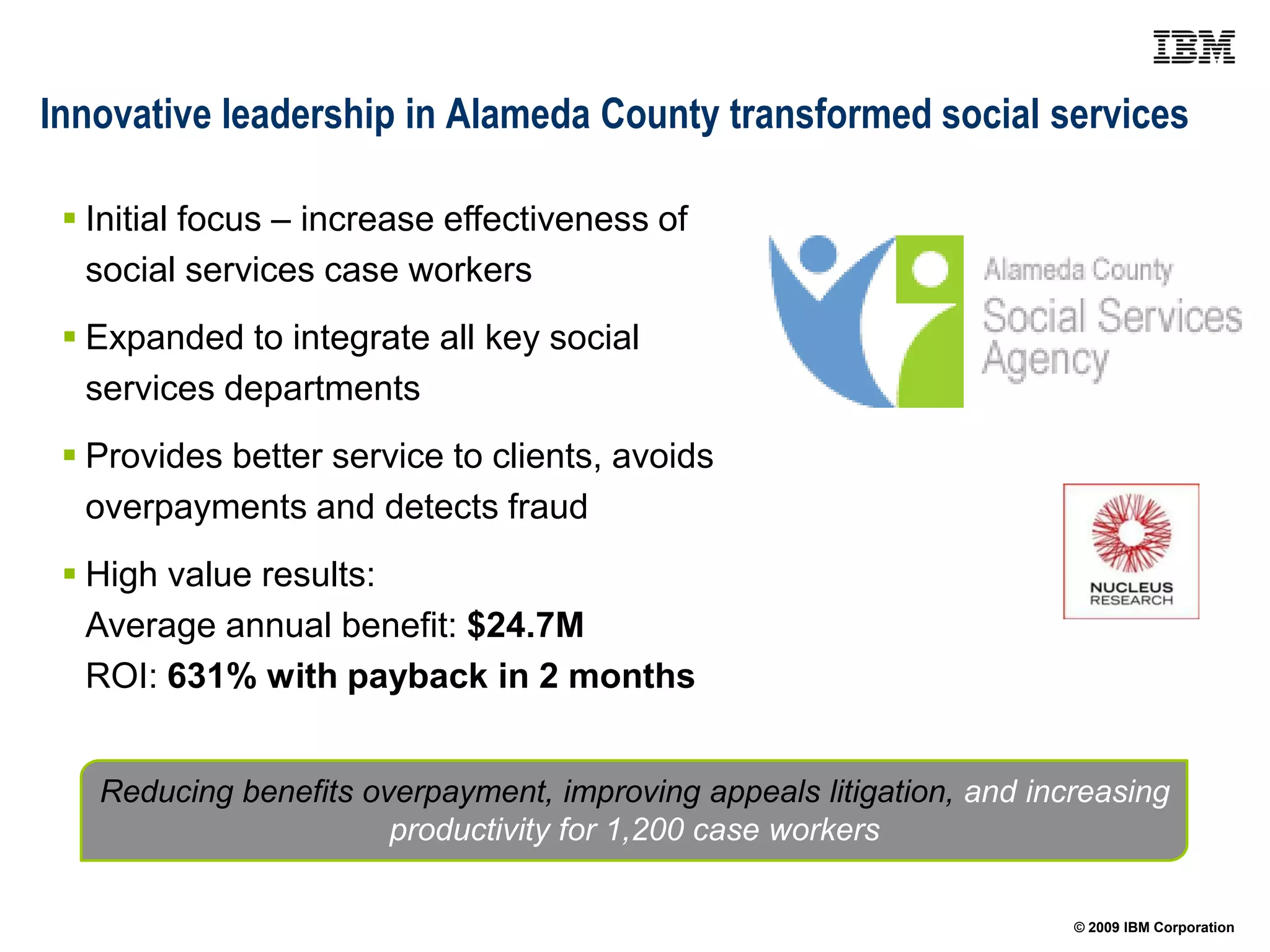 Innovative leadership in Alameda County transformed social services

  Initial focus – increase effectiveness of
   social services case workers
  Expanded to integrate all key social
   services departments
  Provides better service to clients, avoids
   overpayments and detects fraud
  High value results:
   Average annual benefit: $24.7M
   ROI: 631% with payback in 2 months


   Reducing benefits overpayment, improving appeals litigation, and increasing
                       productivity for 1,200 case workers

                                                                       © 2009 IBM Corporation
 