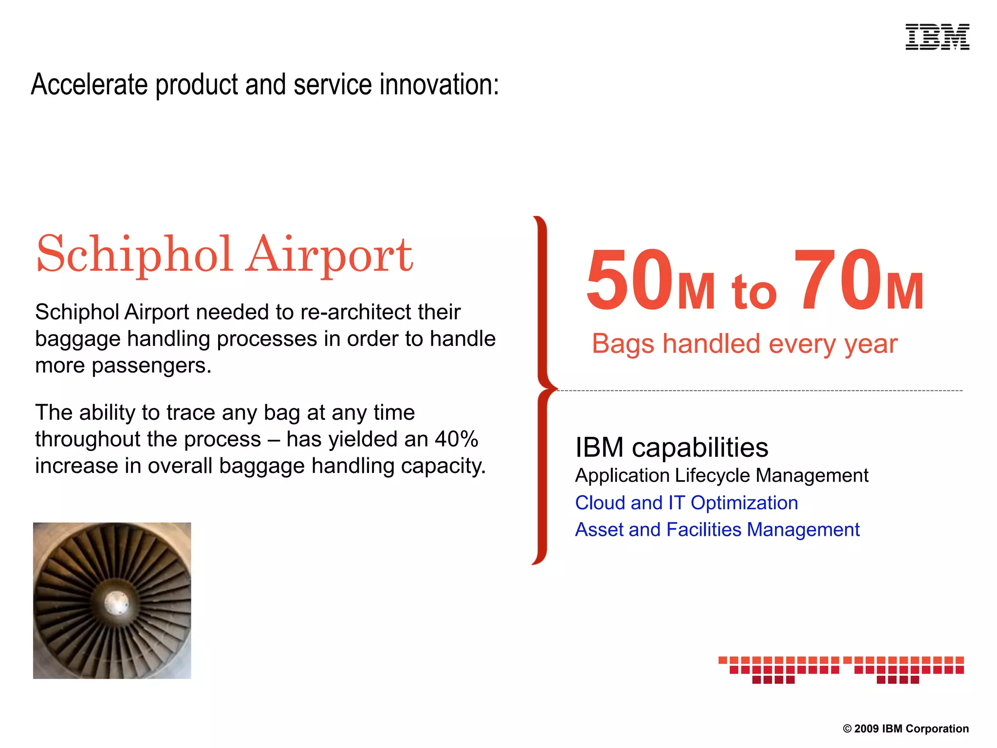 Accelerate product and service innovation:




Schiphol Airport
Schiphol Airport needed to re-architect their
baggage handling processes in order to handle
                                                 50M to 70M
                                                  Bags handled every year
more passengers.

The ability to trace any bag at any time
throughout the process – has yielded an 40%      IBM capabilities
increase in overall baggage handling capacity.   Application Lifecycle Management
                                                 Cloud and IT Optimization
                                                 Asset and Facilities Management




                                                                              © 2009 IBM Corporation
 
