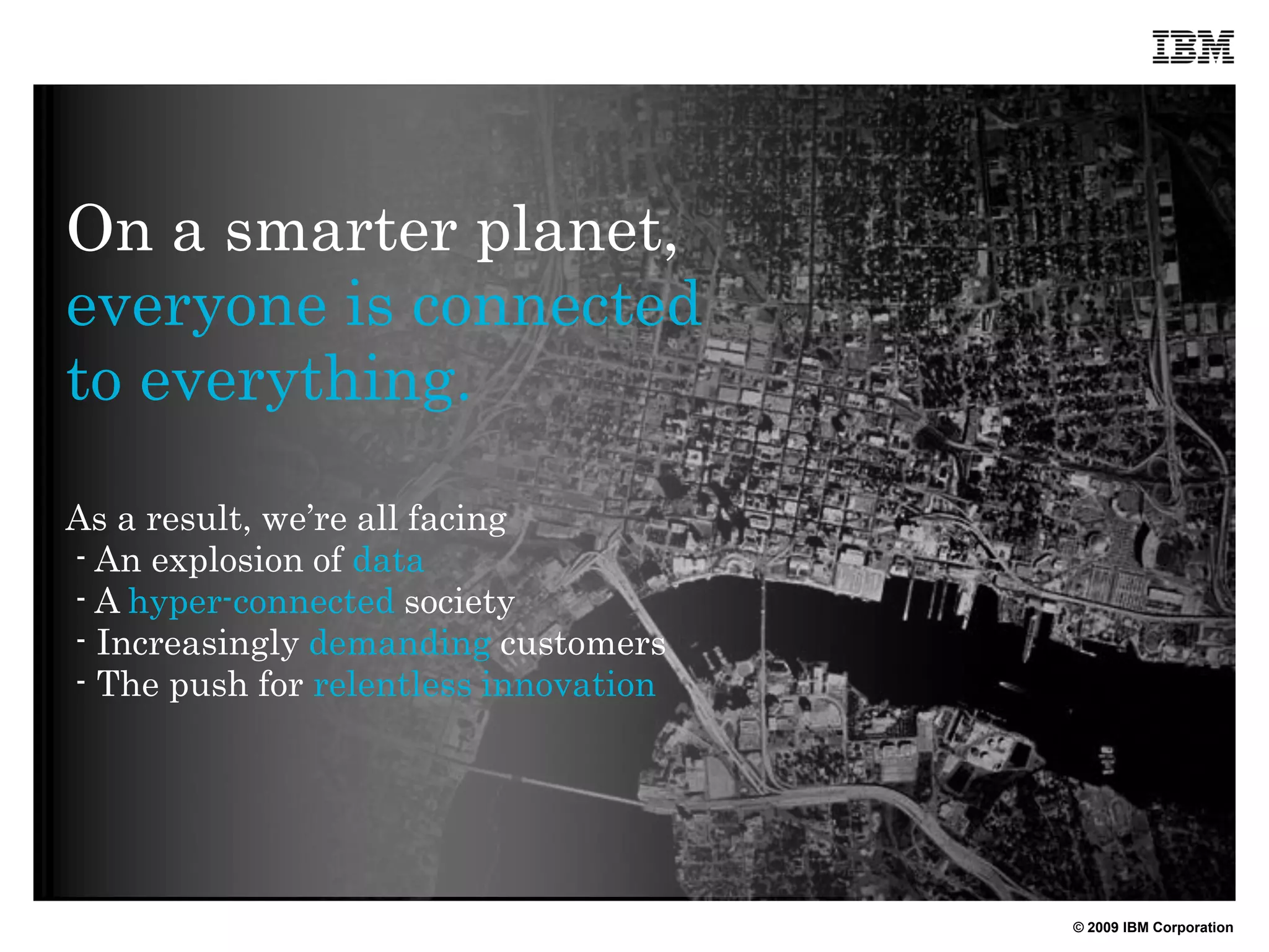 On a smarter planet,
everyone is connected
to everything.

As a result, we’re all facing
- An explosion of data
- A hyper-connected society
- Increasingly demanding customers
- The push for relentless innovation




                                       © 2009 IBM Corporation
 