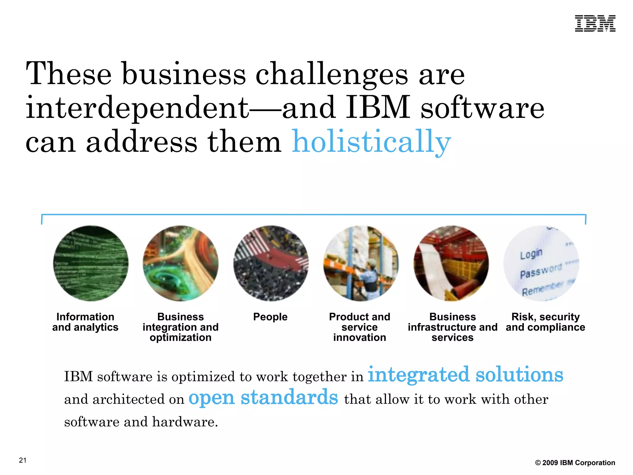 These business challenges are
 interdependent—and IBM software
 can address them holistically




      Information       Business        People     Product and        Business       Risk, security
     and analytics   integration and                  service    infrastructure and and compliance
                       optimization                 innovation        services


       IBM software is optimized to work together in integrated              solutions
       and architected on open         standards that allow it to work with other
       software and hardware.

21                                                                                       © 2009 IBM Corporation
 