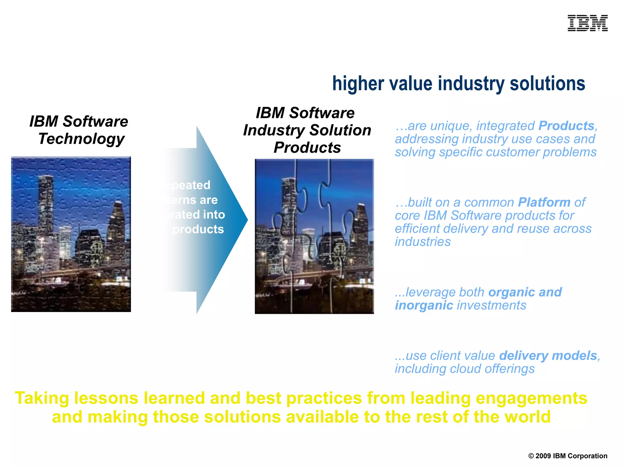Frameworks are evolving with increased asset content
delivering industry products to enable higher value industry solutions
                                    IBM Software
 IBM Software                                         …are unique, integrated Products,
                                  Industry Solution
  Technology                                          addressing industry use cases and
                                      Products        solving specific customer problems

                   Repeated
                  patterns are                        …built on a common Platform of
                integrated into                       core IBM Software products for
                new products                          efficient delivery and reuse across
                                                      industries


                                                      ...leverage both organic and
                                                      inorganic investments


                                                      ...use client value delivery models,
                                                      including cloud offerings

Taking lessons learned and best practices from leading engagements
    and making those solutions available to the rest of the world

                                                                             © 2009 IBM Corporation
 