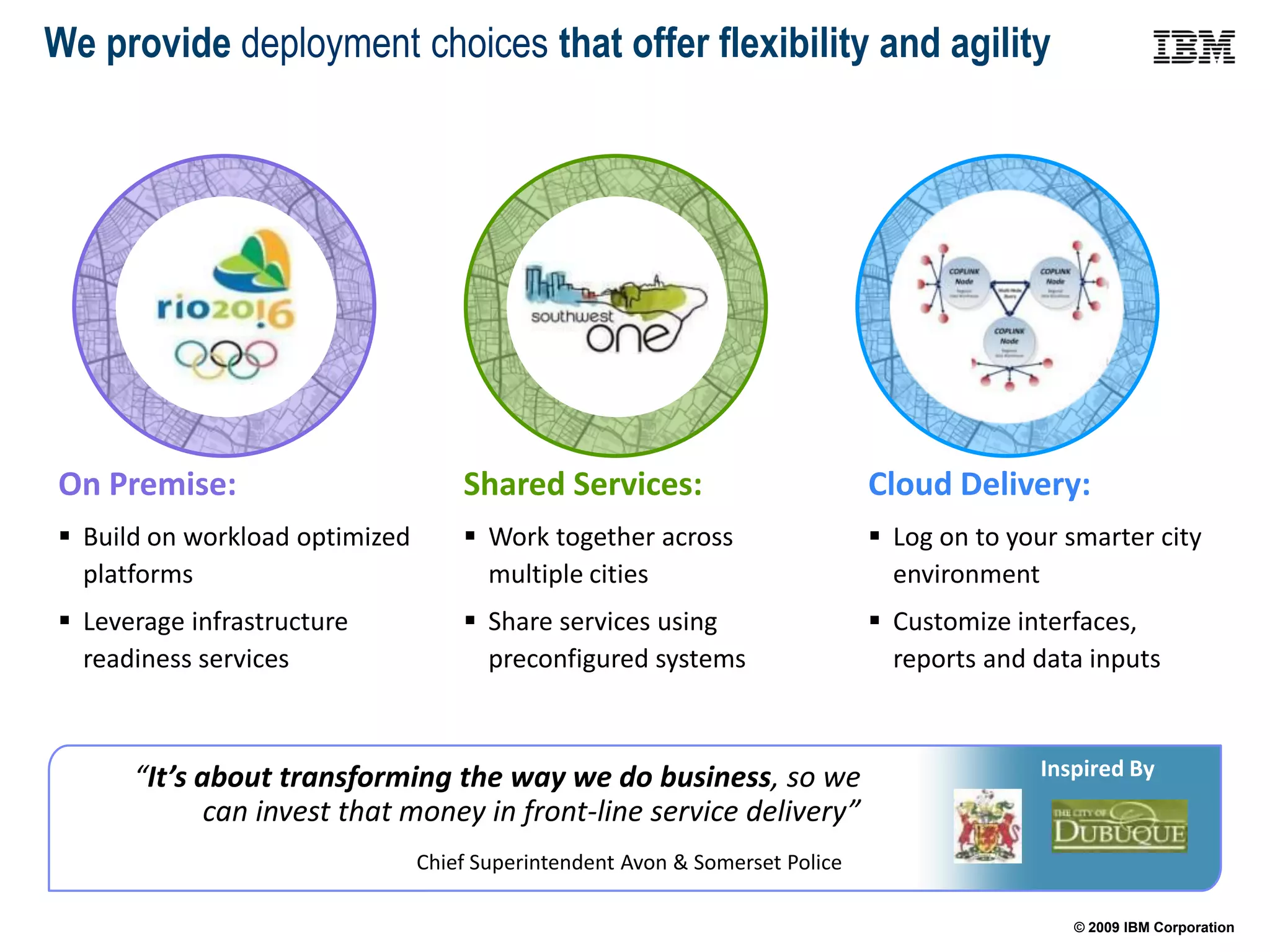 We provide deployment choices that offer flexibility and agility




On Premise:                         Shared Services:                          Cloud Delivery:
 Build on workload optimized        Work together across                     Log on to your smarter city
  platforms                           multiple cities                           environment
 Leverage infrastructure            Share services using                     Customize interfaces,
  readiness services                  preconfigured systems                     reports and data inputs



      “It’s about transforming the way we do business, so we                                Inspired By
             can invest that money in front-line service delivery”
                                Chief Superintendent Avon & Somerset Police

                                                                                               © 2009 IBM Corporation
 