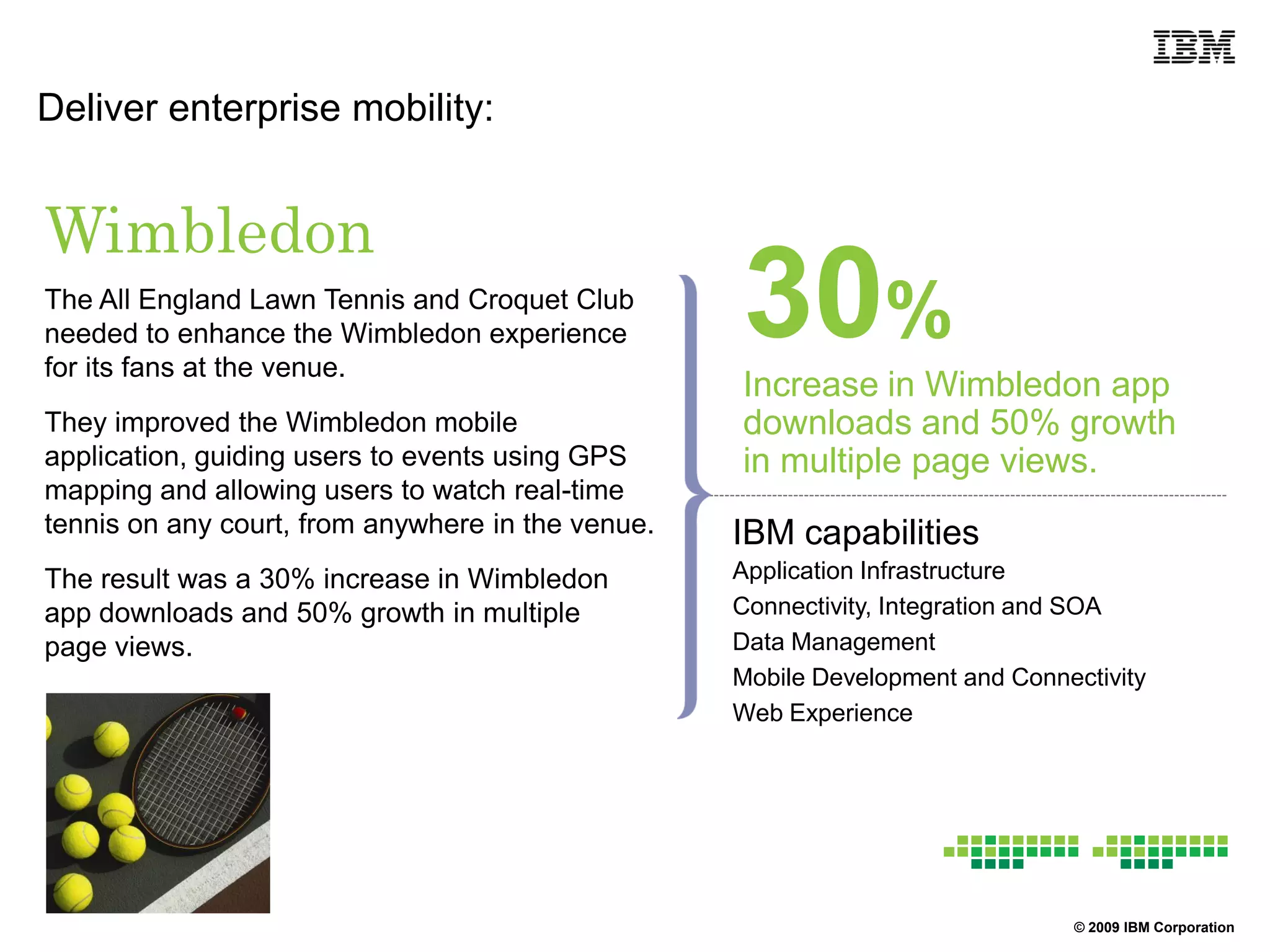Deliver enterprise mobility:


Wimbledon
The All England Lawn Tennis and Croquet Club
needed to enhance the Wimbledon experience
for its fans at the venue.
                                                   30%
                                                   Increase in Wimbledon app
They improved the Wimbledon mobile                 downloads and 50% growth
application, guiding users to events using GPS     in multiple page views.
mapping and allowing users to watch real-time
tennis on any court, from anywhere in the venue.   IBM capabilities
The result was a 30% increase in Wimbledon         Application Infrastructure
app downloads and 50% growth in multiple           Connectivity, Integration and SOA
page views.                                        Data Management
                                                   Mobile Development and Connectivity
                                                   Web Experience




                                                                               © 2009 IBM Corporation
 