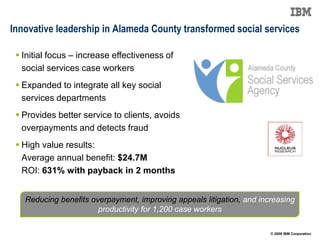 Innovative leadership in Alameda County transformed social services

  Initial focus – increase effectiveness of
   social services case workers
  Expanded to integrate all key social
   services departments
  Provides better service to clients, avoids
   overpayments and detects fraud
  High value results:
   Average annual benefit: $24.7M
   ROI: 631% with payback in 2 months


   Reducing benefits overpayment, improving appeals litigation, and increasing
                       productivity for 1,200 case workers

                                                                       © 2009 IBM Corporation
 
