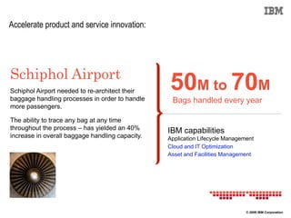 Accelerate product and service innovation:




Schiphol Airport
Schiphol Airport needed to re-architect their
baggage handling processes in order to handle
                                                 50M to 70M
                                                  Bags handled every year
more passengers.

The ability to trace any bag at any time
throughout the process – has yielded an 40%      IBM capabilities
increase in overall baggage handling capacity.   Application Lifecycle Management
                                                 Cloud and IT Optimization
                                                 Asset and Facilities Management




                                                                              © 2009 IBM Corporation
 