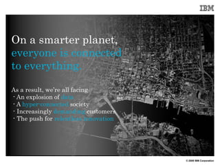 On a smarter planet,
everyone is connected
to everything.

As a result, we’re all facing
- An explosion of data
- A hyper-connected society
- Increasingly demanding customers
- The push for relentless innovation




                                       © 2009 IBM Corporation
 