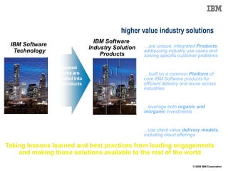 Frameworks are evolving with increased asset content
delivering industry products to enable higher value industry solutions
                                    IBM Software
 IBM Software                                         …are unique, integrated Products,
                                  Industry Solution
  Technology                                          addressing industry use cases and
                                      Products        solving specific customer problems

                   Repeated
                  patterns are                        …built on a common Platform of
                integrated into                       core IBM Software products for
                new products                          efficient delivery and reuse across
                                                      industries


                                                      ...leverage both organic and
                                                      inorganic investments


                                                      ...use client value delivery models,
                                                      including cloud offerings

Taking lessons learned and best practices from leading engagements
    and making those solutions available to the rest of the world

                                                                             © 2009 IBM Corporation
 