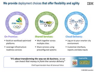 We provide deployment choices that offer flexibility and agility




On Premise:                         Shared Services:                          Cloud Delivery:
 Build on workload optimized        Work together across                     Log on to your smarter city
  platforms                           multiple cities                           environment
 Leverage infrastructure            Share services using                     Customize interfaces,
  readiness services                  preconfigured systems                     reports and data inputs



      “It’s about transforming the way we do business, so we                                Inspired By
             can invest that money in front-line service delivery”
                                Chief Superintendent Avon & Somerset Police

                                                                                               © 2009 IBM Corporation
 