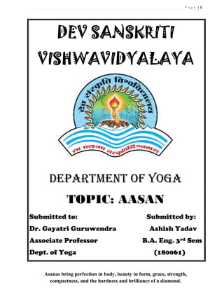 P a g e | 1
Asanas bring perfection in body, beauty in form, grace, strength,
compactness, and the hardness and brilliance of a diamond.
DEV SANSKRITI
VISHWAVIDYALAYA
DEPARTMENT OF YOGA
TOPIC: AASAN
Submitted to: Submitted by:
Dr. Gayatri Guruwendra Ashish Yadav
Associate Professor B.A. Eng. 3rd Sem
Dept. of Yoga (180061)
 