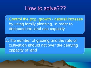How to solve???
1.Control the pop. growth / natural increase
by using family planning, in order to
decrease the land use capacity
2.The number of grazing and the rate of
cultivation should not over the carrying
capacity of land

 
