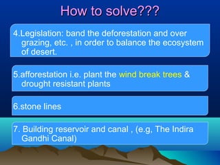 How to solve???
4.Legislation: band the deforestation and over
grazing, etc. , in order to balance the ecosystem
of desert.
5.afforestation i.e. plant the wind break trees &
drought resistant plants
6.stone lines
7. Building reservoir and canal , (e.g, The Indira
Gandhi Canal)

 