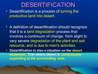 DESERTIFICATION
• Desertification is a process of turning the
productive land into desert.
• A definition of desertification should recognize
that it is a land degradation process that
involves a continuum of change, from slight to
very severe degradation of the plant and soil
resource, and is due to man's activities.
• Desertification is also a situation on the desert
expansion. That means desert is continuously
expanding to the surrounding area.

 
