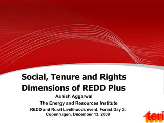 Social, Tenure and Rights
Dimensions of REDD Plus
            Ashish Aggarwal
      The Energy and Resources Institute
  REDD and Rural Livelihoods event, Forest Day 3,
        Copenhagen, December 13, 2009
 