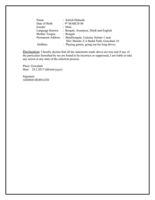 Name : Ashish Debnath
Date of Birth : 9th
MARCH 88
Gender : Male
Language Known : Bengali, Assamese, Hindi and English
Mother Tongue : Bengali
Permanent Address : Batalliongate, Lutuma, bylane-1 near
Shiv Mandir, Co Badal Nath, Guwahati 18
Hobbies : Playing games, going out for long drives.
Declaration: I hereby declare that all the statements made above are true and if any of
the particulars furnished by me are found to be incorrect or suppressed, I am liable to take
any action at any state of the selection process.
Place: Guwahati
Date: 24.2.2017 (dd/mm/yyyy)
Signature
ASHISH DEBNATH
 