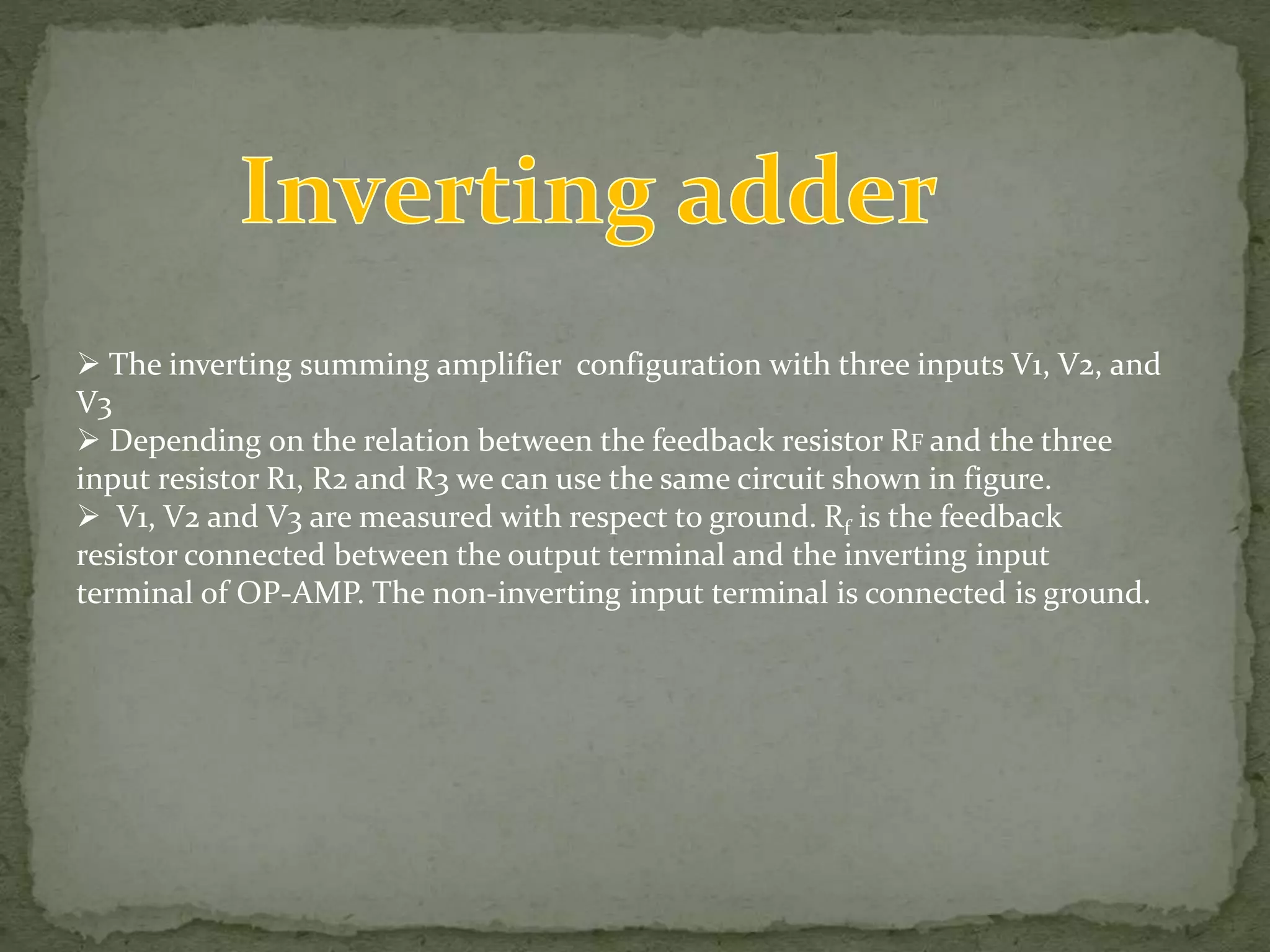  The inverting summing amplifier configuration with three inputs V1, V2, and
V3
Depending on the relation between the feedback resistor RF and the three
input resistor R1, R2 and R3 we can use the same circuit shown in figure.
V1, V2 and V3 are measured with respect to ground. Rf is the feedback
resistor connected between the output terminal and the inverting input
terminal of OP-AMP. The non-inverting input terminal is connected is ground.