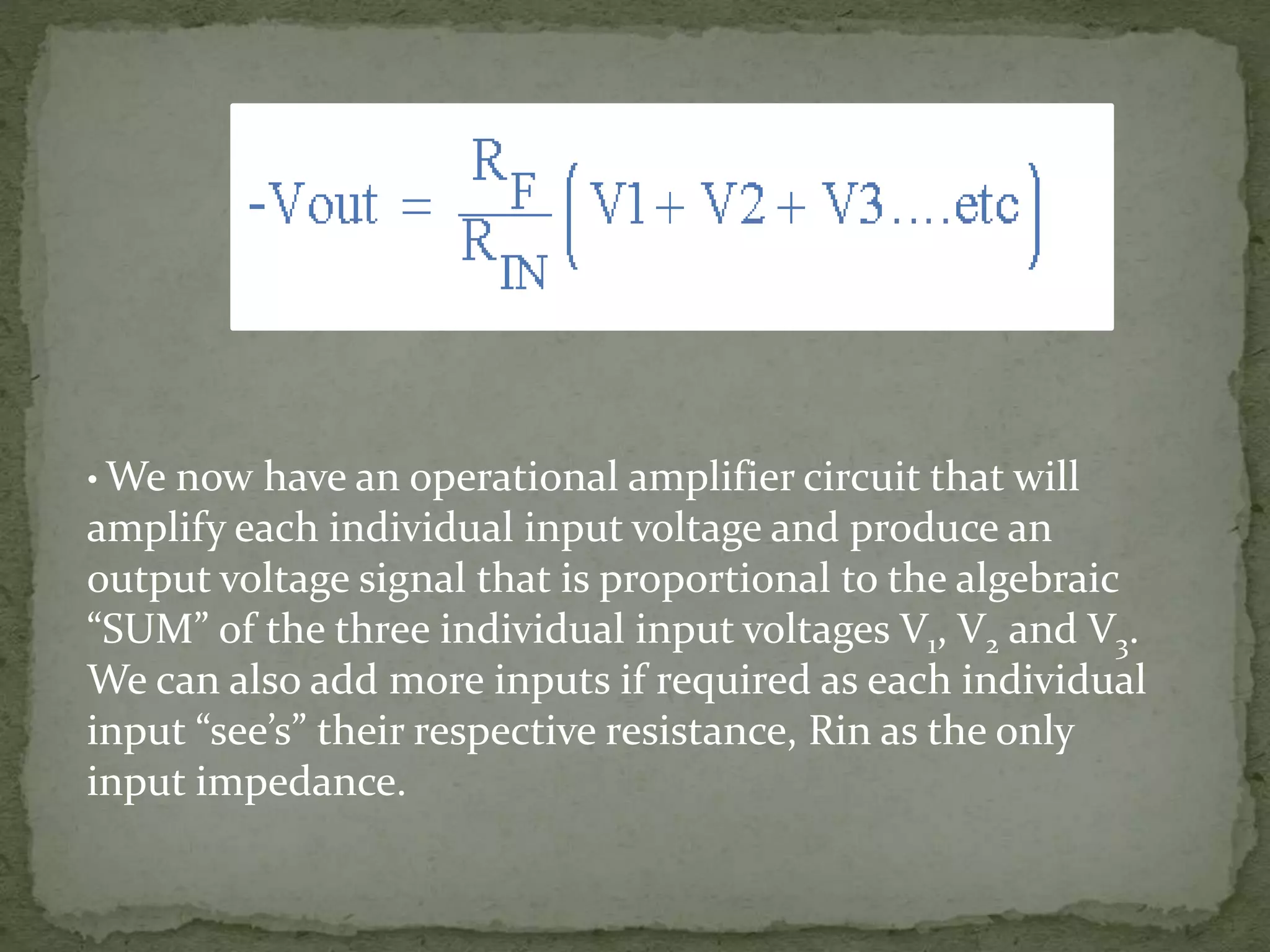 • We now have an operational amplifier circuit that will
amplify each individual input voltage and produce an
output voltage signal that is proportional to the algebraic
“SUM” of the three individual input voltages V1, V2 and V3.
We can also add more inputs if required as each individual
input “see’s” their respective resistance, Rin as the only
input impedance.