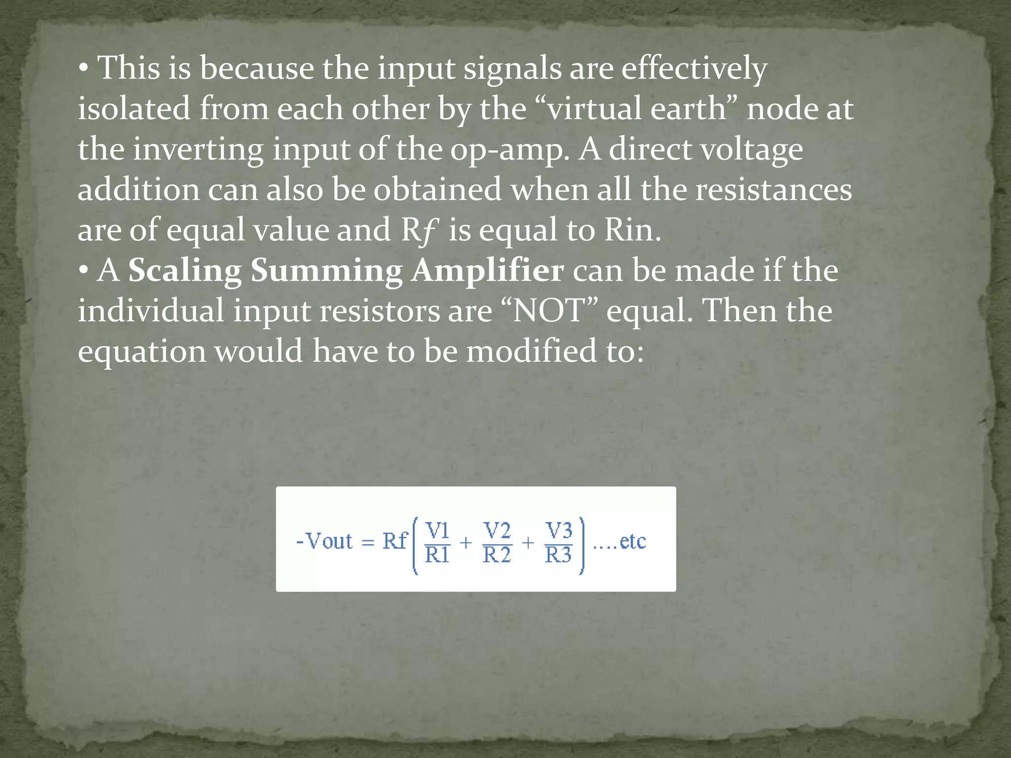 • This is because the input signals are effectively
isolated from each other by the “virtual earth” node at
the inverting input of the op-amp. A direct voltage
addition can also be obtained when all the resistances
are of equal value and Rƒ is equal to Rin.
• A Scaling Summing Amplifier can be made if the
individual input resistors are “NOT” equal. Then the
equation would have to be modified to: