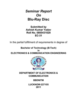 Seminar Report<br />On<br />Blu-Ray Disc<br />Submitted by<br />Ashish Kumar Yadav<br />Roll No. 0805431020<br />EC-31<br />In the partial fulfillment of requirements in degree of<br />Bachelor of Technology (B-Tech)<br />in<br />ELECTRONICS & COMMUNICATION ENGINEERING<br />DEPARTMENT OF ELECTRONICS & COMMUNICATION<br />BBDNITM<br />LUCKNOW-227105<br />2011<br />ABSTRACT <br />Blu-ray, also known as Blu-ray Disc (BD) is the name of a next-generation optical disc format jointly developed by the Blu-ray Disc Association (BDA), a group of leading consumer electronics and PC companies. The Blu-ray Disc enables the recording, rewriting and play back of up to 25 gigabytes (GB) of data on a single sided single layer 12cm CD/DVD size disc using a 405nm blue-violet laser.<br />INTRODUCTION TO BLU RAY DISC<br />1.1 What is a Blu-ray disc?<br />Blu-ray disc is a next-generation optical disc format jointly developed by a group of leading consumer electronics and PC companies called the Blu-ray Disc Association (BDA), which succeeds the Blu-ray Disc Founders (BDF). Because it uses blue lasers, which have shorter wavelengths than traditional red lasers, it can store substantially more data in the same amount of physical space as previous technologies such as DVD and CD.<br />A current, single-sided, standard DVD can hold 4.7 GB (gigabytes) of information. That's about the size of an average two-hour, standard-definition movie with a few extra features. But a high-definition movie, which has a much clearer image,takes up about five times more bandwidth and therefore requires a disc with about five times more storage. As TV sets and movie studios make the move to high definition, consumers are going to need playback systems with a lot more storage capacity.<br />The advantage to Blu-ray is the sheer amount of information it can hold  :<br />• A single-layer Blu-ray disc, which is roughly the same size as a DVD, can hold up to 27 GB of data — that's more than two hours of high-definition video or about 13 hours of standard<br />video.<br />• A double-layer Blu-ray disc can store up to 54 GB, enough to hold about 4.5 hours of high-definition video or more than 20 hours of standard video. And there are even plans in the works to develop a disc with twice that amount of storage.<br />1.2 Why the name Blu-ray?<br />The name Blu-ray is derived from the underlying technology, which utilizes a blue-violet laser to read and write data. The name is a combination of quot;
Bluequot;
 and optical ray quot;
Rayquot;
. According to the Blu-ray Disc Association, the spelling of quot;
Blu-rayquot;
 is not a mistake. The character quot;
equot;
 is intentionally left out because a daily-used term cant be registered as a trademark.<br />1.3 Who developed Blu-ray?<br />Department of Computer Science, CUSAT 5<br />The Blu-ray Disc format was developed by the Blu-ray Disc Association 1BDA), a group of leading consumer electronics and PC companies with more than 130 members from all over the world. The Board of Directors currently consists of:<br />Apple Computer<br />Inc. Dell Inc.<br />Helewlett Packard Company<br />Hitachi Ltd.<br />LG Electronics Inc.<br />Matsushita Electric Industrial Co. Ltd.<br />Mitsubishi Electric Corporation<br />Pioneer Corporation<br />Royal-Philips<br />Electronics<br />Samsung Electronics Co. Ltd<br />Sharp Corporation<br />Sony Corporation<br />TDK<br />Corporation<br />Thomson<br />Multimedia Walt<br />Disney Picture<br />BLU-RAY TECHNOLOGY<br />2.1 OPTIMIZATION OF THE COVER LAYER THICKNESS<br />Roots of a 1.2 mm substrate existed in the video disc. One of advantages of laser discs has been that they are hardly affected by dirt or dust on the disc surface since information is recorded and read through a cover layer. The first commercial optical disc, which was the video disc called VLP or Laser Disc, used a 1.2 mm thick transparent substrate, through which<br />information was read. This thickness was determined from conditions such as: - Deterioration of the S/N ratio due to surface contamination was suppressed to a minimum since it used analog recording,<br />- A disc of 30 cm in diameter can be molded,<br />- The disc has sufficient mechanical strength,<br />- The disc is as thin as possible while satisfying the flatness and optical uniformity. <br />2.2 LASER TECHNOLOGY<br />The technology utilizes a quot;
bluequot;
 (actually blue-violet) laser diode operating at a wavelength of 405 nm to read and write data. Conventional DVDs and CDs use red and infrared lasers at 650 nm and 780 nm respectively. As a color comparison, the visible color of a powered fluorescent black light tube is dominated by mercury's bluish violet emissions at 435.8 nm. The blue-violet laser diodes used in Blu-ray Disc drives operate at 405 nm, which is noticeably more violet (closer to the violet end of the spectrum) than the visible light from a black light.  A side effect of the very short wavelength is that it causes many materials to fluoresce, and the raw beam does appear as whitish-blue if shone on a white fluorescent surface (such as a piece of paper).  While future disc technologies may use fluorescent media, Blu-ray Disc systems operate in the same manner as D and DVD systems and do not make use of fluorescence effects to read out their data.<br />2.2.1 DIODE<br />A laser diode is a laser where the active medium is a semiconductor p-n junction similar to that found in a light-emitting diode. Laser diodes are sometimes referred to (somewhat redundantly) as injection laser diodes or by the acronyms LD or ILD.<br />(a) PRINCIPAL OF OPERATION<br />When a diode is forward biased, holes from the p-region are injected into the n-region, and electrons from the n-region are injected into the p-region. If electrons and holes are present in the same region, they may radioactively recombine-that is, the electron quot;
falls intoquot;
 he hole and emits a photon with the energy of the band gap . This is called spontaneous emission, and is the main source of light in a light-emitting diode.<br /> Under suitable conditions, the electron and the hole may coexist in the same area for quite some time (on the order of microseconds) before they recombine. If a photon f exactly the right frequency happens along within this time period, recombination may be stimulated by<br />the photon. This causes another photon of the same frequency to be emitted, with exactly the same direction, polarization and phase as the first photon.<br />2.3 HARD-COATING TECHNOLOGY<br />The entry of TDK to the BDF (as it was then), announced on 19 March 2004,was accompanied by a number of indications that could significantly improve the outlook for Blu-ray. TDK is to introduce hard-coating technologies that would enable bare disk (caddyless) handling, along with higher-speed recording heads and multi-layer recording technology (to increase storage densities).TDK's hard coating technique would give BDs scratch resistance and allow them to be cleaned of fingerprints with only a tissue, a procedure that would leave scratches on current CDs and DVDs.<br />2.4 CONTRIBUTION OF HIGH NA TO THE LARGE CAPACITY<br />Like the BD-RE system, the pick up head for BD-ROM uses a high numerical aperture (NA) lens of 0.85 and a 405 nm blue laser. In early BD-RE systems the high NA was realized by<br />using 2 lenses in combination. Today many single lenses with working distance larger than<br />0.5mm have been developed, and even lenses which can be used in DVD/BD compatible pick<br />ups and CD/DVD/BD compatible pickups have been developed.<br />2.5 DISC STRUCTURE<br />Single –Layer Disc<br />Single layer can hold data up to 25/27 GB that<br />means 2hrs of HD video or about 13hrs of standard video.<br />Dual Layer Disc<br />Figure shows the outline of a Dual Layer BD Read-Only disc. To improve scratch resistance, the cover layer can optionally be protected with an additional hard coat layer. The different layers are shown. A spacing layer is used to separate the two information discs. Also The different transmission stack are shown<br />SPECIFICATION OF BLU-RAY<br />3.1 TECHNICAL DETAILS<br />The table below shows the technical specification of Blu-Ray<br />Recording capacity:23.3GB/25GB/27GBLaser wavelength:405nm(blue-violet laser)Lens numerical aperture(NA):0.85Data transfer rate:36MbpsDisc diameter:120mmDisc thickness:1 .2mm (optical transmittance protectionlayer: 0.1 mm)Recording format:Phase change recordingTracking format:Groove recordingTracking pitch:0.32umShortest pit length:0.160/0.149/0.138um<br />3.2 FORMATS<br />Unlike DVDs and CDs, which started with read-only formats and only later added recordable and re-writable formats, Blu-ray is initially designed in several different formats:<br />• BD-ROM (read-only) - for pre-recorded content<br />• BD-R (recordable) - for PC data storage<br />• BD-RW (rewritable) - for PC data storage<br />•BD-RE (rewritable) - for HDTV recording<br />The BD-RE (rewritable) standard is now available; to be followed by the BD-R (recordable) and BD-ROM formats in mid-2004, as part of version 2.0 of the Blu-ray specifications. BD-ROM pre-recorded media are to be available by late 2005. Looking further ahead in time, Blu-ray Discs with capacities of 100GB and 200GB are currently being researched, with these capacities achieved by using four and eight layers respectively.<br />3.3 CODECS<br />The BD-ROM format will likely include 3 codecs: MPEG-2 (the standard used for DVDs), MPEG-4's H.264/AVC codec, and VC-1 based on Microsoft's Windows Media 9 codec. The first codec only allows for about two hours of storage on a single layer Blu-ray Disc, but with the addition of the latter two more advanced codecs, a single-layer disc can hold almost four hours. Highdefinition MPEG-2 has a data rate of about 25Mbps, while the latter two have data rates of about I5Mbps for video and 3Mbps for audio.<br />3.4 COMPATIBILITY<br />The BDA announced that, while it was not compulsory for manufacturers, Blu-ray lasers and drives are capable of reading the various DVD formats, ensuring backward compatibility. This makes the upgrade more attractive to consumers as it does not require replacing their collections of DVDs.<br />3.5 RECORDERS<br />The first Blu-ray recorder was unveiled by Sony on March 3, 2003, and was introduced to the<br />Japanese market in April that year. On September 1, 2003, JVC and Samsung Electronics announced Blu-ray based products at DFA in Berlin, Germany. Both indicated that their products would be on the market in 2005.<br />In March 2004,both Sony and Matsushita announced plans to ship 50 GB Blu-ray recorders the same year. The Matsushita product is to ship in July 2004 in the Japanese market under the Panasonic brand. Sony is to follow by the end of 2004 and has announced that the Play station 3 will be shipped with a special Blue-ray drive. Meanwhile ,LG Electronics is expected to ship a recorder equipped with a 200GBhard disk into the U.S. market by Q3 2004. These products are to support single-sided, dual-layer rewriteable discs of 54GB capacity , Sony’s machine will<br />Seminar report on Blu-Ray Disc Department of Computer Science,CUSAT 22 also support BD-ROM pre-recorded media, which are expected to be available by Christmas 2005.<br />CURRENT TECHNOLOGY<br />4.1 CURRENT STORAGE DEVICES<br />Some of the popular storage devices that are available in the market include:<br />Analog Storage Technology<br />• VHS<br />Digital Storage Technology<br />• Floppy Disc<br />• Compact Disc (CD)<br />• Digital Versatile Disc (DVD)<br />COMPARISON OF BD AND DVD<br />A disc in the DVD format can currently hold 4.7 gigabytes of data. Unlike DVD technology, which uses red lasers to etch data onto the disc, the Blu-ray disc technology uses a blue-violet laser to record information. The blue-violet laser has a shorter wavelength than the red lasers do, and with its smaller area of focus, it can etch more data into the . The digital information is etched on the discs in the form of microscopic pits. These pits are arranged in a continuous spiral track from the inside to the outside. Using a red laser, with 650 nm wavelength, we can only store 4.7 GB on a single sided DVD. TV recording time is only one hour in best quality mode, and two, three or four hours with compromised pictures. Data capacity is inadequate for non-stop backup of a PC hard drive. The data transfer rate, around 10 Mbps, is not fast enough for high quality video.<br />NEXT GENERATION TECHNOLOGIES<br />Next generation optical disc format developed by Toshiba and NEC. The format is quite different from Blu-ray, but also relies heavily on blue-laser technology to achieve a higher storage capacity. The read-only discs (HD DVD-ROM) will hold 15GB and 30GB, the rewritable discs(HD DVD-RW) will hold 20GB and 32GB, while the recordable discs (HD DVD-R) won't support dual-layer discs, so they will be limited to 15GB. The format is being developed within the DVD Forum as a possible successor to the current DVD technology.<br />BD Applications<br />- High Definition Television Recording- High Definition Video Distribution- High Definition Camcorder Archiving- Mass Data Storage- Digital Asset Management and Professional Storage<br />The Blu-ray Disc format was designed to offer the best performance and features for a wide variety of applications. High Definition video distribution is one of the key features of Blu-ray Disc, but the format's versatile design and top-of-the-line specifications mean that it is suitable for a full range of other purposes as well.<br />High Definition Television Recording<br />High Definition Video Distribution<br />High Definition Camcorder Archiving<br />Mass Data Storage<br />Digital Asset Management and Professional Storage<br />