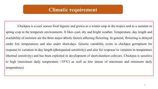 10
Chickpea is a cool season food legume and grown as a winter crop in the tropics and as a summer or
spring crop in the temperate environments. It likes cool, dry and bright weather. Temperature, day length and
availability of moisture are the three major abiotic factors affecting flowering. In general, flowering is delayed
under low temperatures and also under short-days. Genetic variability exists in chickpea germplasm for
response to variation in day length (photoperiod sensitivity) and also for response to variation in temperature
(thermal sensitivity) and has been exploited in development of short-duration cultivars. Chickpea is sensitive
to high (maximum daily temperature >35°C) as well as low (mean of maximum and minimum daily
temperatures)
Climatic requirement
 
