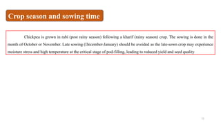 11
Chickpea is grown in rabi (post rainy season) following a kharif (rainy season) crop. The sowing is done in the
month of October or November. Late sowing (December-January) should be avoided as the late-sown crop may experience
moisture stress and high temperature at the critical stage of pod-filling, leading to reduced yield and seed quality
Crop season and sowing time
 