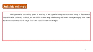 12
Chickpea can be successfully grown in a variety of soil types including coarse-textured sandy to fine-textured
deep black soils (vertisols). However, the best suited soils are deep loams or silty clay loams with a pH ranging from 6.0 to
8.0. Saline soil and fields with a high water table are not suitable for chickpea
Suitable soil type
 