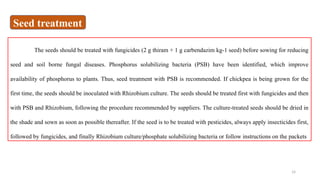14
The seeds should be treated with fungicides (2 g thiram + 1 g carbendazim kg-1 seed) before sowing for reducing
seed and soil borne fungal diseases. Phosphorus solubilizing bacteria (PSB) have been identified, which improve
availability of phosphorus to plants. Thus, seed treatment with PSB is recommended. If chickpea is being grown for the
first time, the seeds should be inoculated with Rhizobium culture. The seeds should be treated first with fungicides and then
with PSB and Rhizobium, following the procedure recommended by suppliers. The culture-treated seeds should be dried in
the shade and sown as soon as possible thereafter. If the seed is to be treated with pesticides, always apply insecticides first,
followed by fungicides, and finally Rhizobium culture/phosphate solubilizing bacteria or follow instructions on the packets
Seed treatment
 