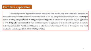 24
Fertilizer requirements depend on the nutrient status of the field, and thus, vary from field to field. Therefore, the
doses of fertilizers should be determined based on the results of soil test. The generally recommended doses for chickpea
include 20–30 kg nitrogen (N) and 40–60 kg phosphorus (P) per ha. If soils are low in potassium (K), an application
of 17 to 25 kg K ha is recommended. There will be no response to application of K in soils with high levels of available
K. Total quantities of N, P and K should be given as a basal dose. Foliar spray of 2% urea at flowering has been found
beneficial in rainfed crops. (20-30: 40-60: 17-25 kg NPK/ha)
Fertilizer application
 