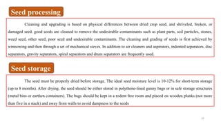 29
Cleaning and upgrading is based on physical differences between dried crop seed, and shriveled, broken, or
damaged seed. good seeds are cleaned to remove the undesirable contaminants such as plant parts, soil particles, stones,
weed seed, other seed, poor seed and undesirable contaminants. The cleaning and grading of seeds is first achieved by
winnowing and then through a set of mechanical sieves. In addition to air cleaners and aspirators, indented separators, disc
separators, gravity separators, spiral separators and drum separators are frequently used.
The seed must be properly dried before storage. The ideal seed moisture level is 10-12% for short-term storage
(up to 8 months). After drying, the seed should be either stored in polythene-lined gunny bags or in safe storage structures
(metal bins or earthen containers). The bags should be kept in a rodent free room and placed on wooden planks (not more
than five in a stack) and away from walls to avoid dampness to the seeds
Seed processing
Seed storage
 
