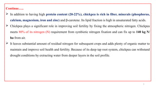 3
Continue…..
 In addition to having high protein content (20-22%), chickpea is rich in fiber, minerals (phosphorus,
calcium, magnesium, iron and zinc) and β-carotene. Its lipid fraction is high in unsaturated fatty acids.
 Chickpea plays a significant role in improving soil fertility by fixing the atmospheric nitrogen. Chickpea
meets 80% of its nitrogen (N) requirement from symbiotic nitrogen fixation and can fix up to 140 kg N/
ha from air.
 It leaves substantial amount of residual nitrogen for subsequent crops and adds plenty of organic matter to
maintain and improve soil health and fertility. Because of its deep tap root system, chickpea can withstand
drought conditions by extracting water from deeper layers in the soil profile.
 